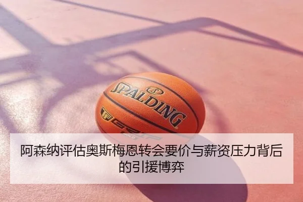 阿森纳评估奥斯梅恩转会要价与薪资压力背后的引援博弈