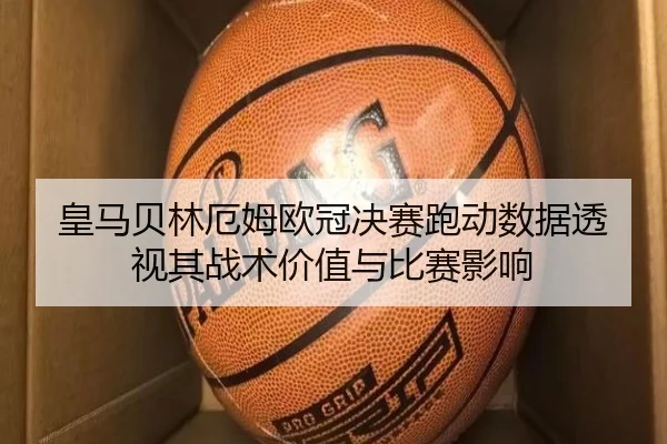 皇马贝林厄姆欧冠决赛跑动数据透视其战术价值与比赛影响