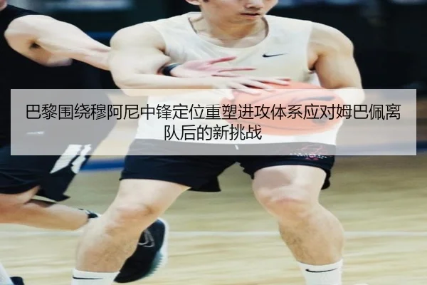 巴黎围绕穆阿尼中锋定位重塑进攻体系应对姆巴佩离队后的新挑战