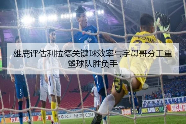 雄鹿评估利拉德关键球效率与字母哥分工重塑球队胜负手