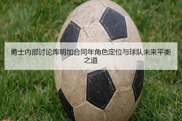 勇士内部讨论库明加合同年角色定位与球队未来平衡之道
