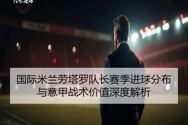 国际米兰劳塔罗队长赛季进球分布与意甲战术价值深度解析