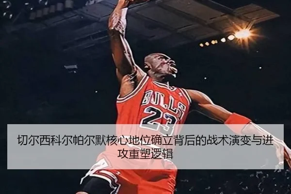 切尔西科尔帕尔默核心地位确立背后的战术演变与进攻重塑逻辑