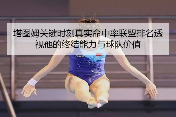 塔图姆关键时刻真实命中率联盟排名透视他的终结能力与球队价值