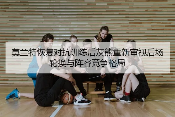 莫兰特恢复对抗训练后灰熊重新审视后场轮换与阵容竞争格局