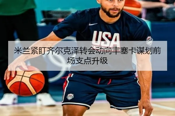 米兰紧盯齐尔克泽转会动向丰塞卡谋划前场支点升级